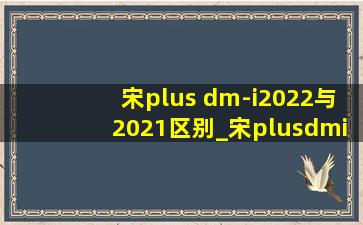 宋plus dm-i2022与2021区别_宋plusdmi2022款与2023款区别